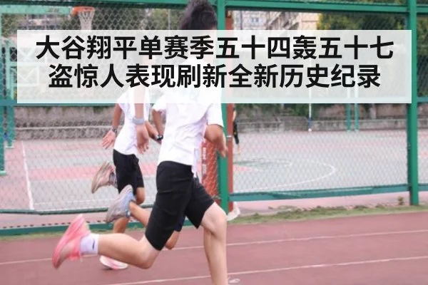 大谷翔平单赛季五十四轰五十七盗惊人表现刷新全新历史纪录