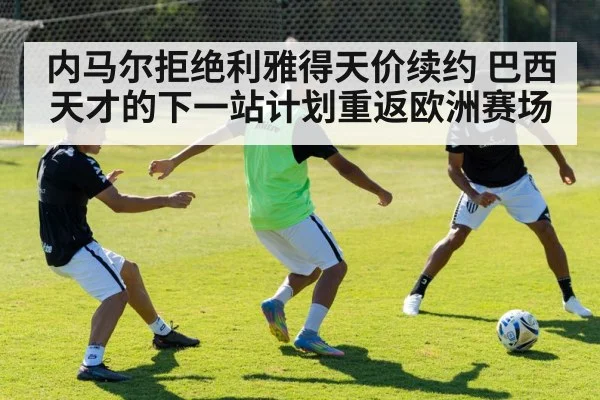 内马尔拒绝利雅得天价续约 巴西天才的下一站计划重返欧洲赛场