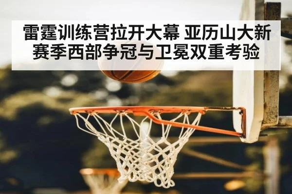 雷霆训练营拉开大幕 亚历山大新赛季西部争冠与卫冕双重考验